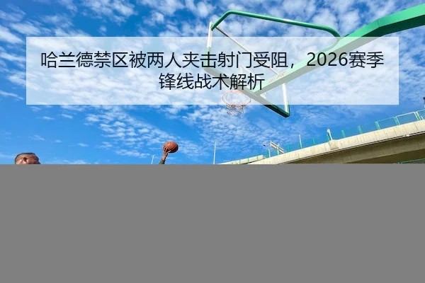 哈兰德禁区被两人夹击射门受阻,2026赛季锋线战术解析